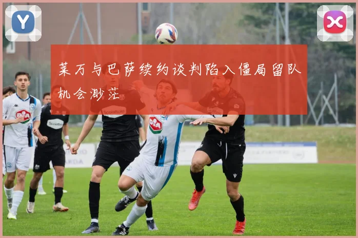 莱万与巴萨续约谈判陷入僵局留队机会渺茫