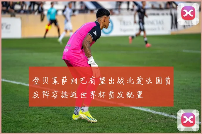 登贝莱萨利巴有望出战北爱法国首发阵容接近世界杯首发配置