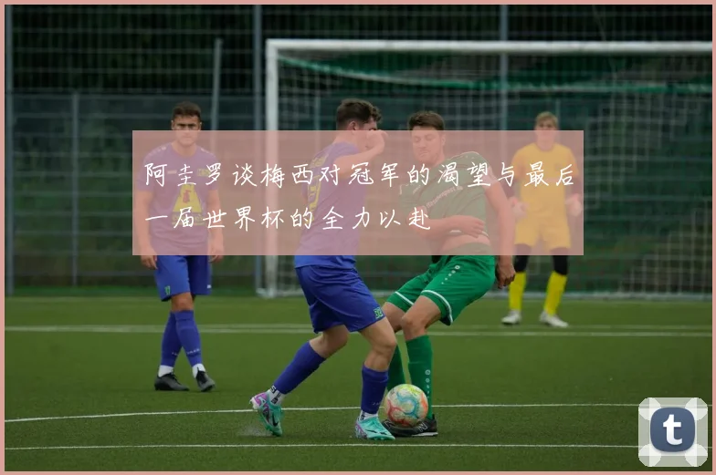 阿圭罗谈梅西对冠军的渴望与最后一届世界杯的全力以赴