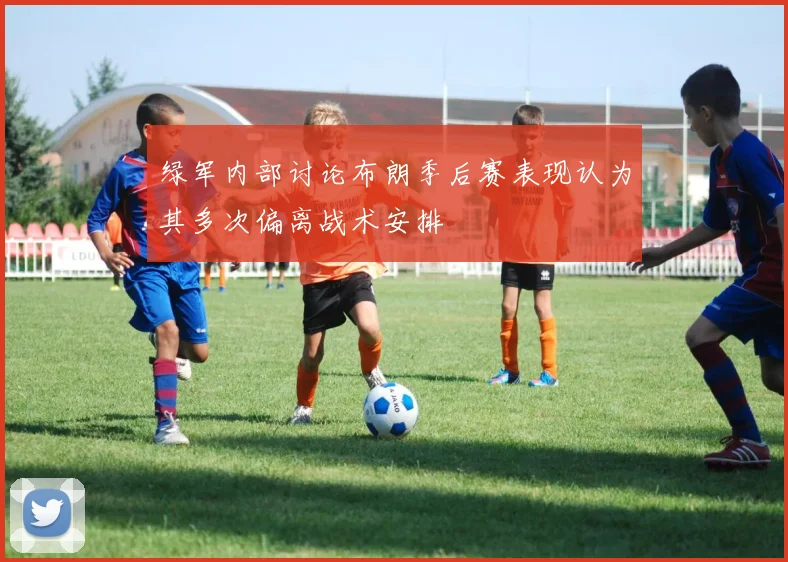绿军内部讨论布朗季后赛表现认为其多次偏离战术安排