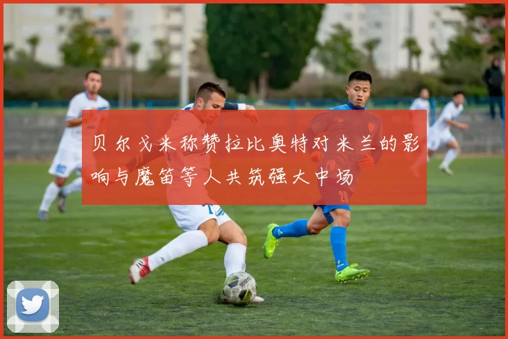 贝尔戈米称赞拉比奥特对米兰的影响与魔笛等人共筑强大中场