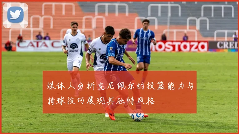 媒体人分析克尼佩尔的投篮能力与持球技巧展现其独特风格