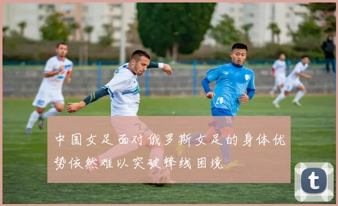 中国女足面对俄罗斯女足的身体优势依然难以突破锋线困境