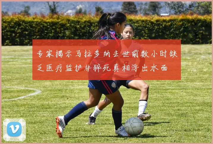 专家揭示马拉多纳去世前数小时缺乏医疗监护非猝死真相浮出水面