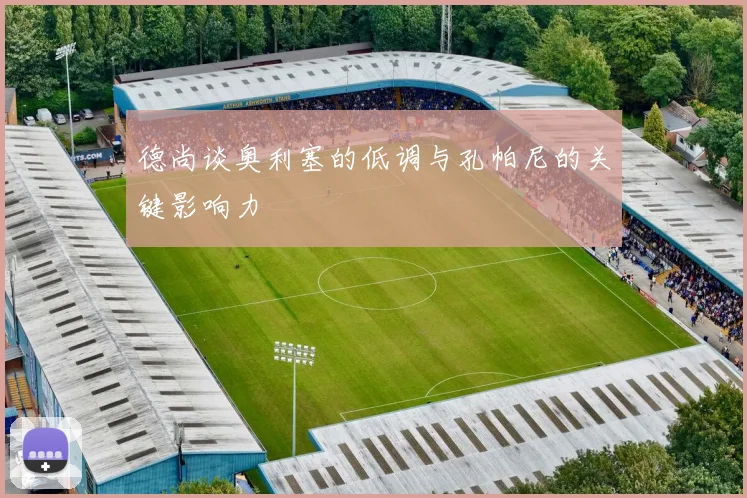 德尚谈奥利塞的低调与孔帕尼的关键影响力