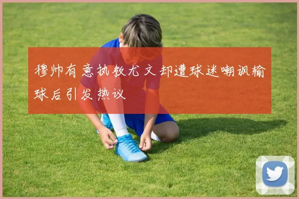 穆帅有意执教尤文却遭球迷嘲讽输球后引发热议