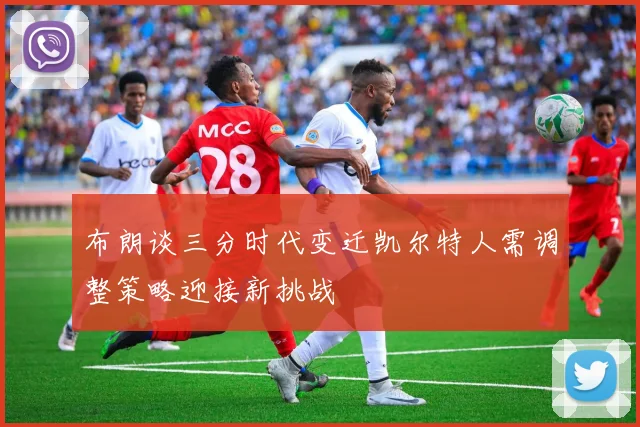 布朗谈三分时代变迁凯尔特人需调整策略迎接新挑战