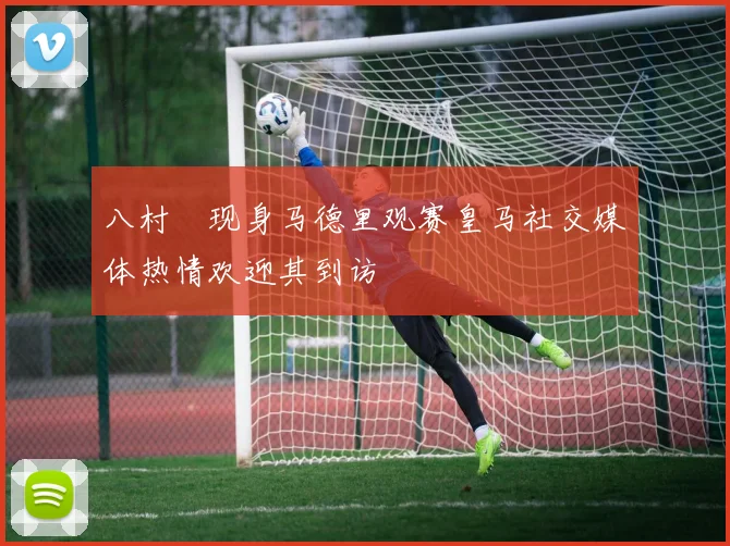 八村塁现身马德里观赛皇马社交媒体热情欢迎其到访