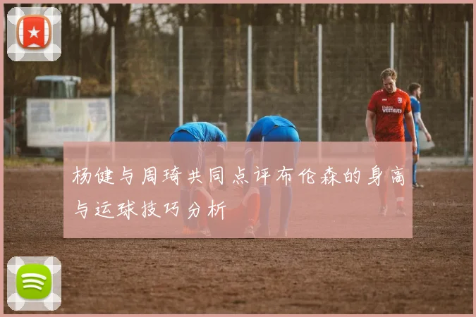 杨健与周琦共同点评布伦森的身高与运球技巧分析