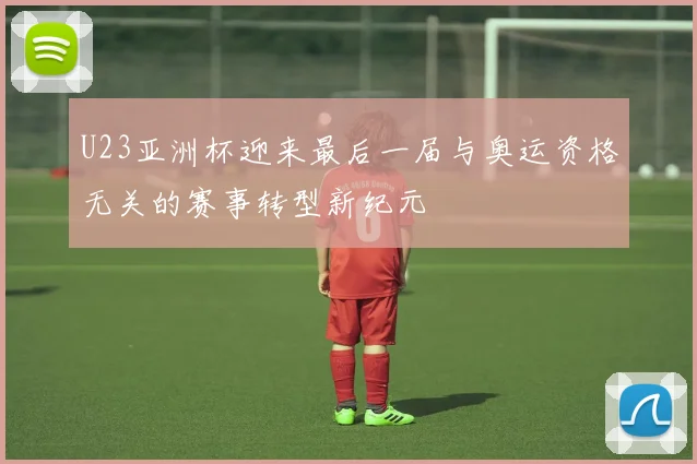 U23亚洲杯迎来最后一届与奥运资格无关的赛事转型新纪元