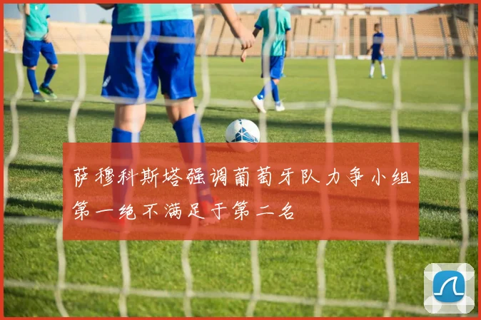 萨穆科斯塔强调葡萄牙队力争小组第一绝不满足于第二名