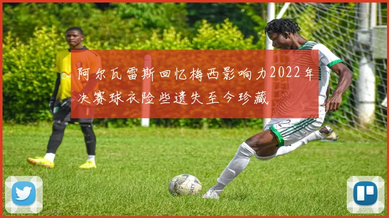 阿尔瓦雷斯回忆梅西影响力2022年决赛球衣险些遗失至今珍藏