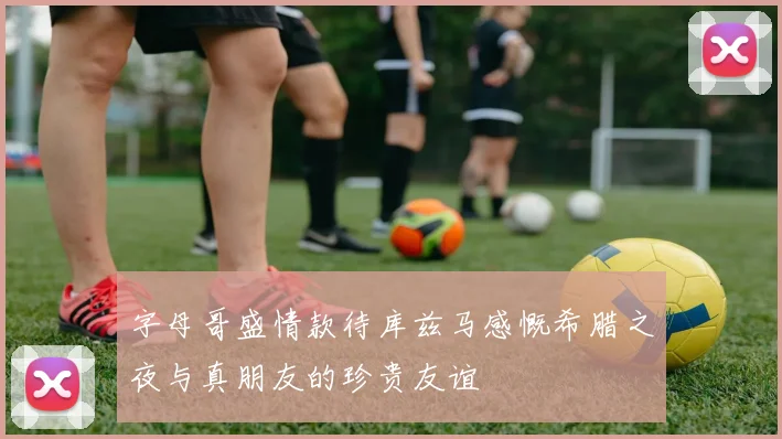 字母哥盛情款待库兹马感慨希腊之夜与真朋友的珍贵友谊