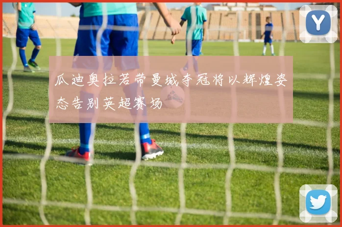 瓜迪奥拉若带曼城夺冠将以辉煌姿态告别英超赛场
