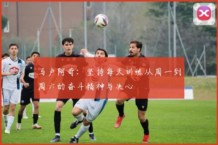 马卢阿奇：坚持每天训练从周一到周六的奋斗精神与决心