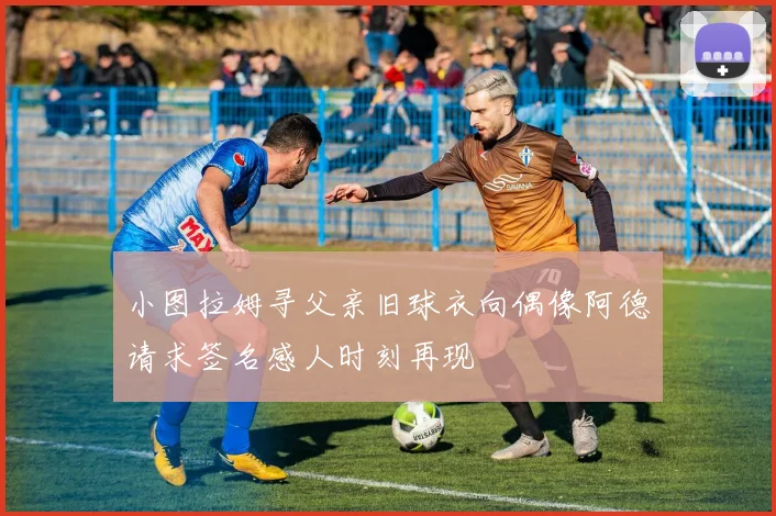小图拉姆寻父亲旧球衣向偶像阿德请求签名感人时刻再现
