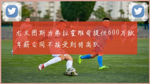尤文图斯为弗拉霍维奇提供600万欧年薪合同不接受则将离队