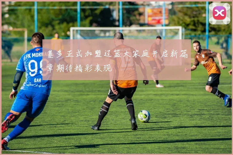 基多正式加盟辽篮大家庭开启新篇章期待精彩表现