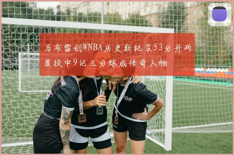 马布雷创WNBA历史新纪录53分并两度投中9记三分球成传奇人物