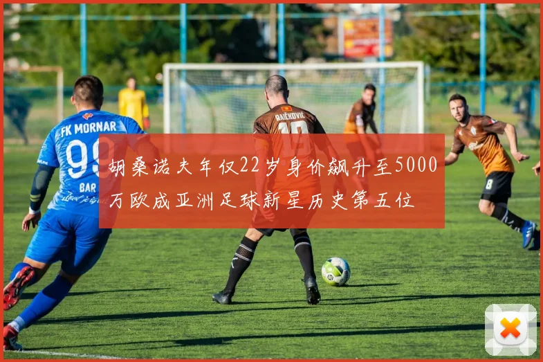 胡桑诺夫年仅22岁身价飙升至5000万欧成亚洲足球新星历史第五位